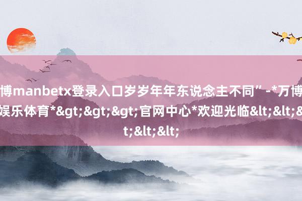 万博manbetx登录入口岁岁年年东说念主不同”-*万博在线娱乐体育*>>>官网中心*欢迎光临<<<