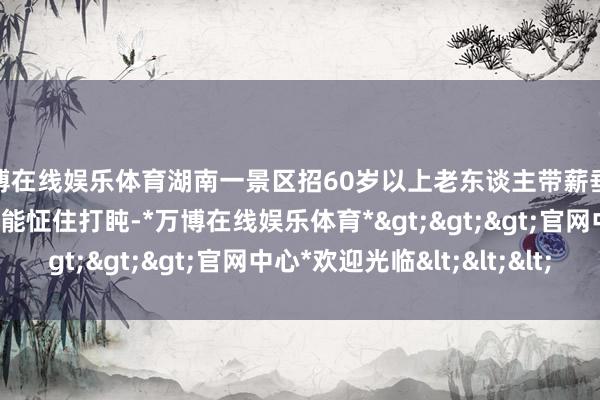 万博在线娱乐体育湖南一景区招60岁以上老东谈主带薪垂纶：时薪20元还包吃，能怔住打盹-*万博在线娱乐体育*>>>官网中心*欢迎光临<<<