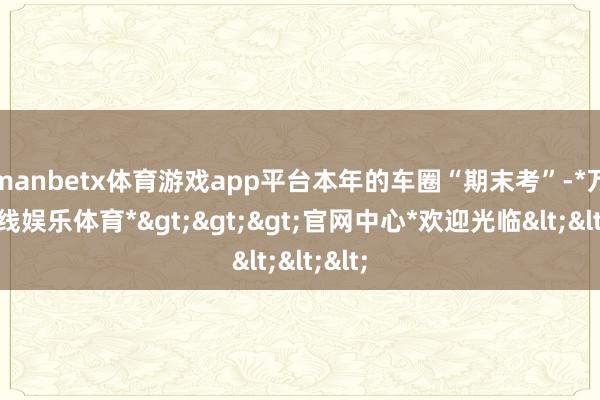manbetx体育游戏app平台本年的车圈“期末考”-*万博在线娱乐体育*>>>官网中心*欢迎光临<<<