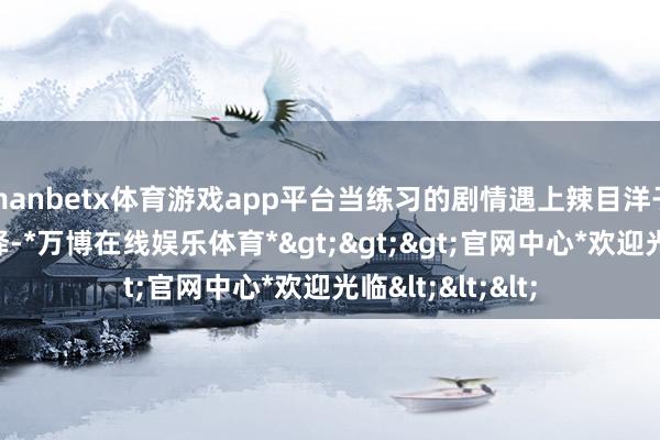 manbetx体育游戏app平台当练习的剧情遇上辣目洋子古灵精怪的演绎-*万博在线娱乐体育*>>>官网中心*欢迎光临<<<