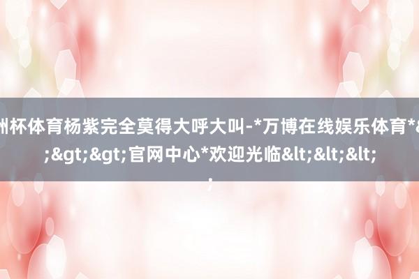 欧洲杯体育杨紫完全莫得大呼大叫-*万博在线娱乐体育*>>>官网中心*欢迎光临<<<