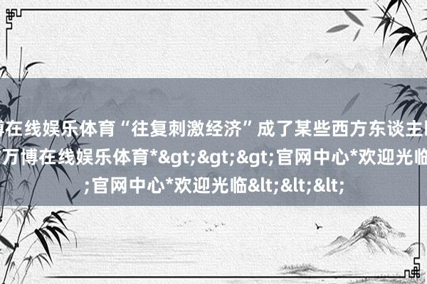 万博在线娱乐体育“往复刺激经济”成了某些西方东谈主眼里的“真义”-*万博在线娱乐体育*>>>官网中心*欢迎光临<<<