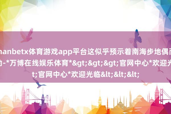 manbetx体育游戏app平台这似乎预示着南海步地偶而会出现新的变动-*万博在线娱乐体育*>>>官网中心*欢迎光临<<<