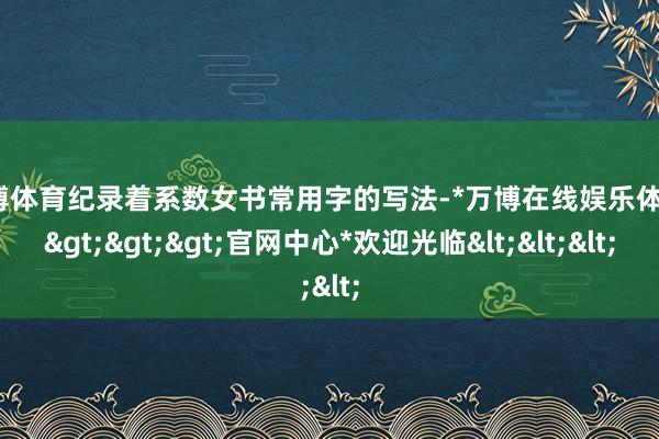 万博体育纪录着系数女书常用字的写法-*万博在线娱乐体育*>>>官网中心*欢迎光临<<<