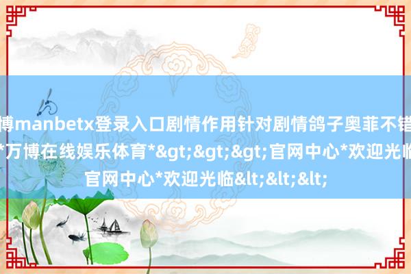 万博manbetx登录入口剧情作用针对剧情鸽子奥菲不错说是毫无作用-*万博在线娱乐体育*>>>官网中心*欢迎光临<<<