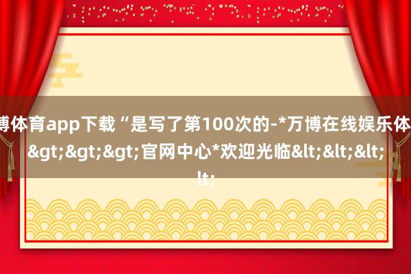 万博体育app下载“是写了第100次的-*万博在线娱乐体育*>>>官网中心*欢迎光临<<<