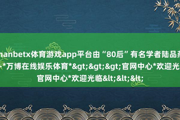 manbetx体育游戏app平台由“80后”有名学者陆品燕评释担任院长-*万博在线娱乐体育*>>>官网中心*欢迎光临<<<