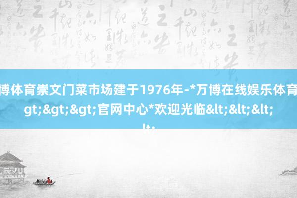 万博体育崇文门菜市场建于1976年-*万博在线娱乐体育*>>>官网中心*欢迎光临<<<