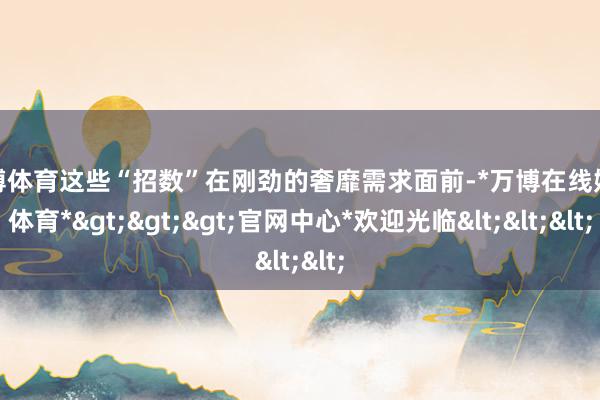 万博体育这些“招数”在刚劲的奢靡需求面前-*万博在线娱乐体育*>>>官网中心*欢迎光临<<<