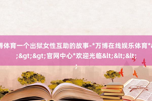 万博体育一个出狱女性互助的故事-*万博在线娱乐体育*>>>官网中心*欢迎光临<<<