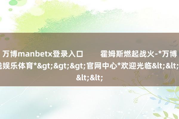 万博manbetx登录入口        霍姆斯燃起战火-*万博在线娱乐体育*>>>官网中心*欢迎光临<<<