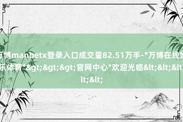 万博manbetx登录入口成交量82.51万手-*万博在线娱乐体育*>>>官网中心*欢迎光临<<<