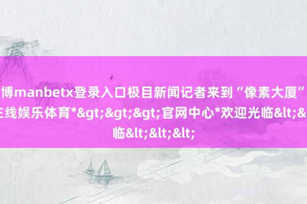 万博manbetx登录入口极目新闻记者来到“像素大厦”-*万博在线娱乐体育*>>>官网中心*欢迎光临<<<