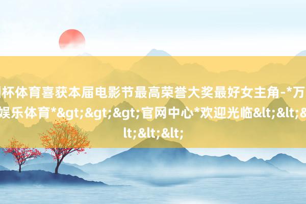 欧洲杯体育喜获本届电影节最高荣誉大奖最好女主角-*万博在线娱乐体育*>>>官网中心*欢迎光临<<<