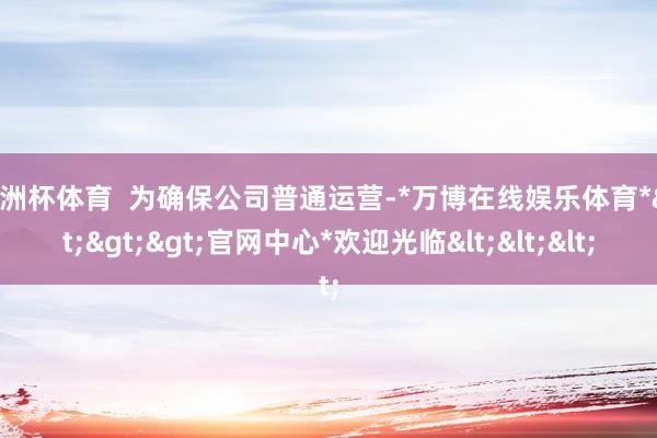 欧洲杯体育  为确保公司普通运营-*万博在线娱乐体育*>>>官网中心*欢迎光临<<<