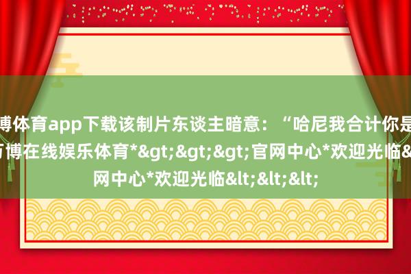 万博体育app下载该制片东谈主暗意：“哈尼我合计你是有问题的-*万博在线娱乐体育*>>>官网中心*欢迎光临<<<