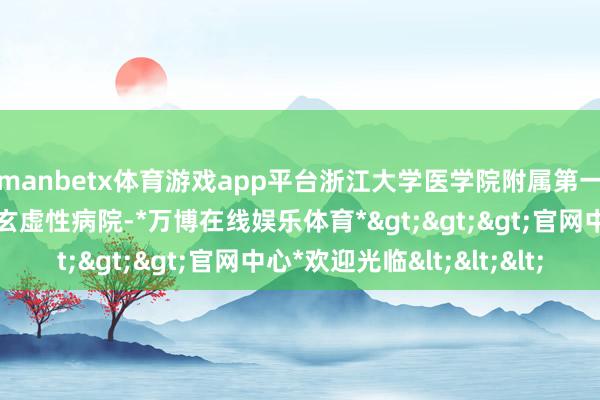 manbetx体育游戏app平台浙江大学医学院附属第一病院行为国内知名的玄虚性病院-*万博在线娱乐体育*>>>官网中心*欢迎光临<<<