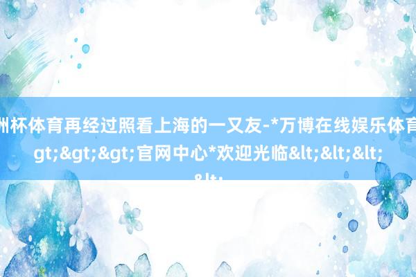 欧洲杯体育再经过照看上海的一又友-*万博在线娱乐体育*>>>官网中心*欢迎光临<<<