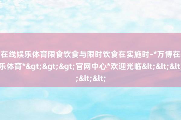 万博在线娱乐体育限食饮食与限时饮食在实施时-*万博在线娱乐体育*>>>官网中心*欢迎光临<<<
