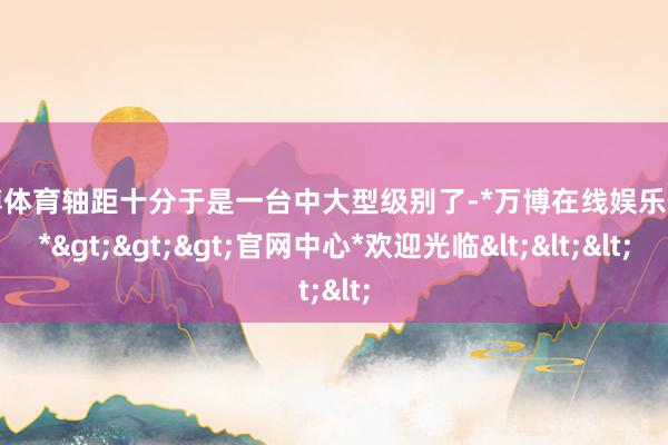 万博体育轴距十分于是一台中大型级别了-*万博在线娱乐体育*>>>官网中心*欢迎光临<<<