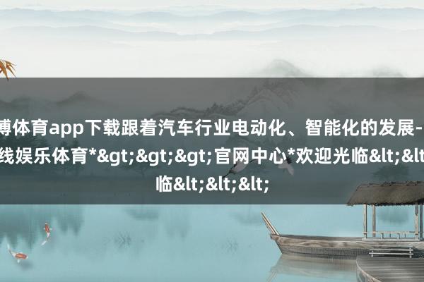 万博体育app下载跟着汽车行业电动化、智能化的发展-*万博在线娱乐体育*>>>官网中心*欢迎光临<<<