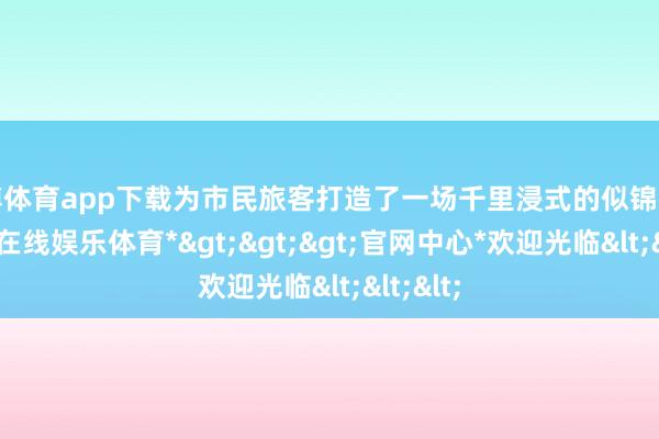 万博体育app下载为市民旅客打造了一场千里浸式的似锦盛宴-*万博在线娱乐体育*>>>官网中心*欢迎光临<<<