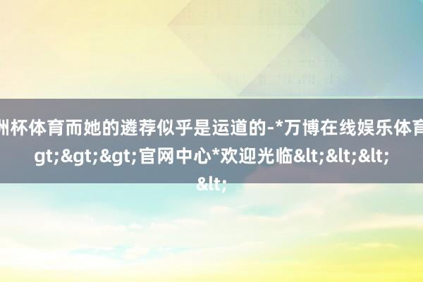 欧洲杯体育而她的遴荐似乎是运道的-*万博在线娱乐体育*>>>官网中心*欢迎光临<<<