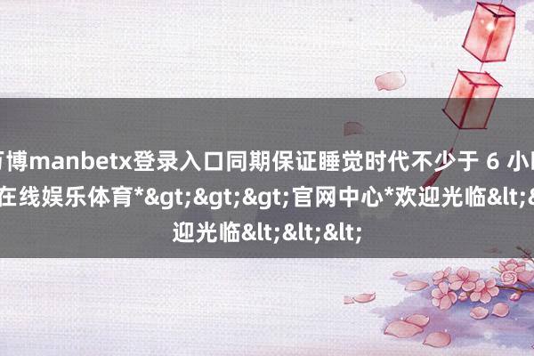万博manbetx登录入口同期保证睡觉时代不少于 6 小时-*万博在线娱乐体育*>>>官网中心*欢迎光临<<<