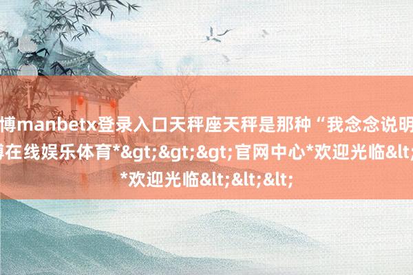 万博manbetx登录入口天秤座天秤是那种“我念念说明关系-*万博在线娱乐体育*>>>官网中心*欢迎光临<<<