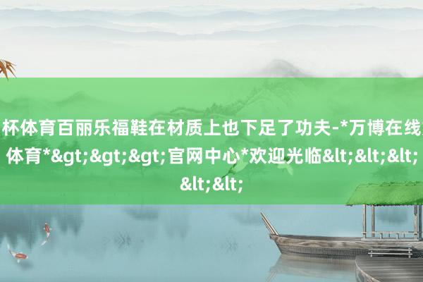 欧洲杯体育百丽乐福鞋在材质上也下足了功夫-*万博在线娱乐体育*>>>官网中心*欢迎光临<<<