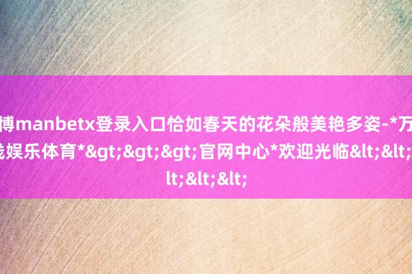 万博manbetx登录入口恰如春天的花朵般美艳多姿-*万博在线娱乐体育*>>>官网中心*欢迎光临<<<