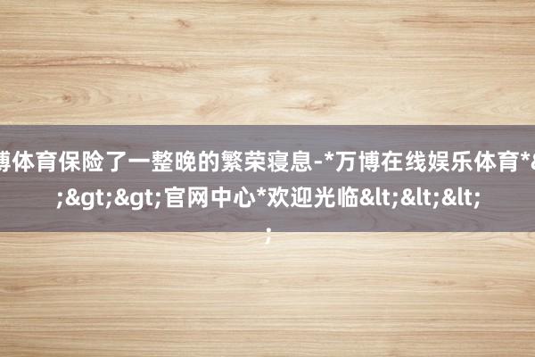 万博体育保险了一整晚的繁荣寝息-*万博在线娱乐体育*>>>官网中心*欢迎光临<<<