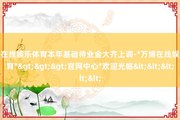 万博在线娱乐体育本年基础待业金大齐上调-*万博在线娱乐体育*>>>官网中心*欢迎光临<<<