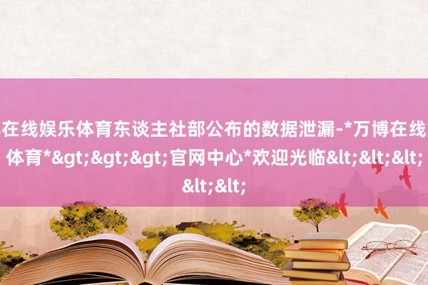 万博在线娱乐体育东谈主社部公布的数据泄漏-*万博在线娱乐体育*>>>官网中心*欢迎光临<<<