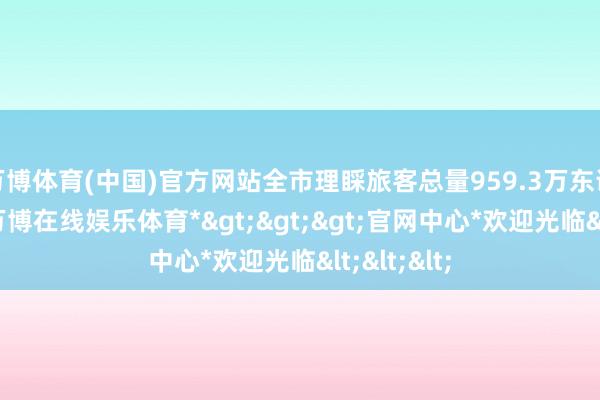 万博体育(中国)官方网站全市理睬旅客总量959.3万东说念主次-*万博在线娱乐体育*>>>官网中心*欢迎光临<<<