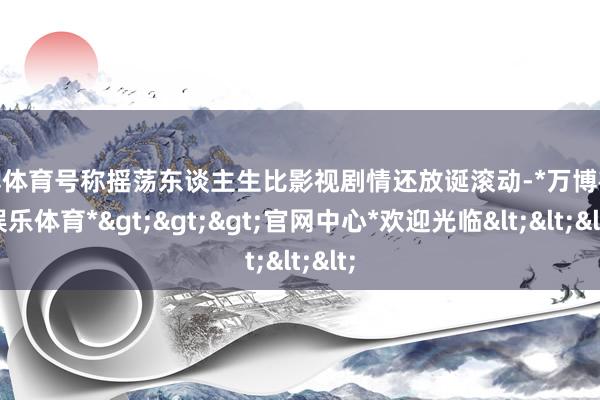 万博体育号称摇荡东谈主生比影视剧情还放诞滚动-*万博在线娱乐体育*>>>官网中心*欢迎光临<<<