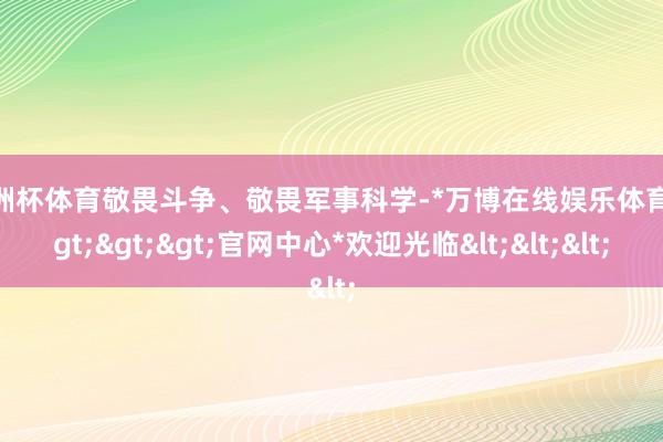 欧洲杯体育敬畏斗争、敬畏军事科学-*万博在线娱乐体育*>>>官网中心*欢迎光临<<<
