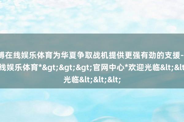 万博在线娱乐体育为华夏争取战机提供更强有劲的支援-*万博在线娱乐体育*>>>官网中心*欢迎光临<<<
