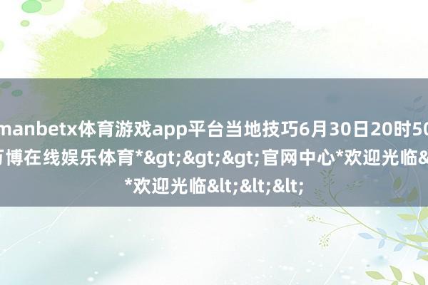 manbetx体育游戏app平台当地技巧6月30日20时50分附近-*万博在线娱乐体育*>>>官网中心*欢迎光临<<<