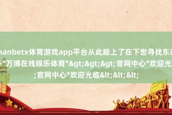 manbetx体育游戏app平台从此踏上了在下世寻找东说念主性的旅程-*万博在线娱乐体育*>>>官网中心*欢迎光临<<<