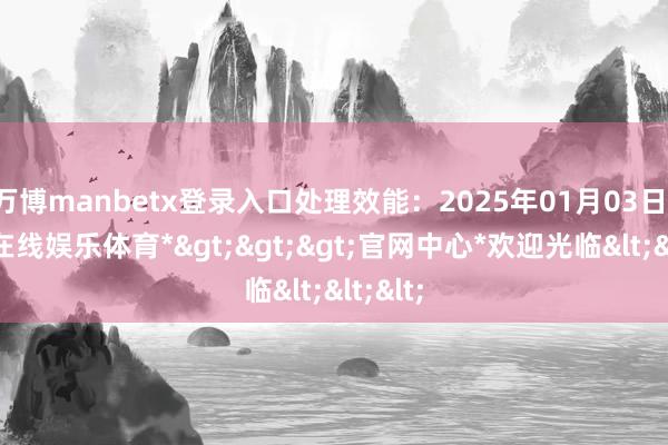 万博manbetx登录入口处理效能：2025年01月03日-*万博在线娱乐体育*>>>官网中心*欢迎光临<<<