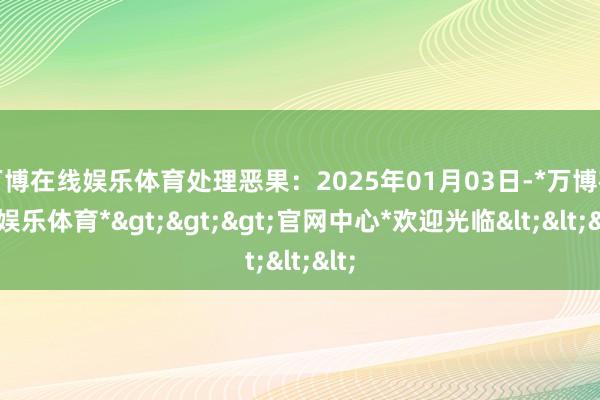 万博在线娱乐体育处理恶果：2025年01月03日-*万博在线娱乐体育*>>>官网中心*欢迎光临<<<