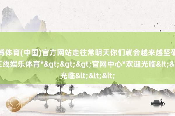 万博体育(中国)官方网站走往常明天你们就会越来越坚硬-*万博在线娱乐体育*>>>官网中心*欢迎光临<<<