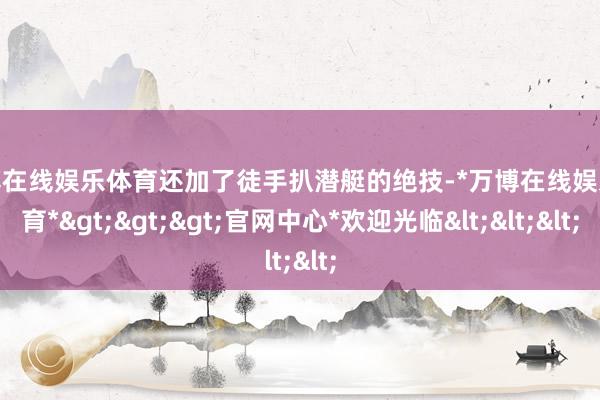 万博在线娱乐体育还加了徒手扒潜艇的绝技-*万博在线娱乐体育*>>>官网中心*欢迎光临<<<