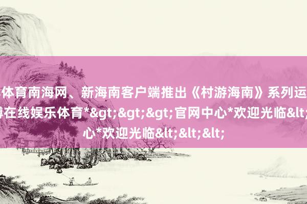 万博体育南海网、新海南客户端推出《村游海南》系列运筹帷幄-*万博在线娱乐体育*>>>官网中心*欢迎光临<<<