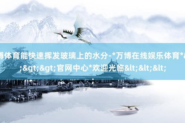 万博体育能快速挥发玻璃上的水分-*万博在线娱乐体育*>>>官网中心*欢迎光临<<<