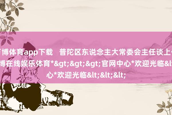 万博体育app下载   普陀区东说念主大常委会主任谈上伟先容-*万博在线娱乐体育*>>>官网中心*欢迎光临<<<