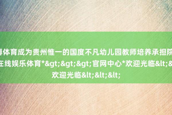 万博体育成为贵州惟一的国度不凡幼儿园教师培养承担院校-*万博在线娱乐体育*>>>官网中心*欢迎光临<<<