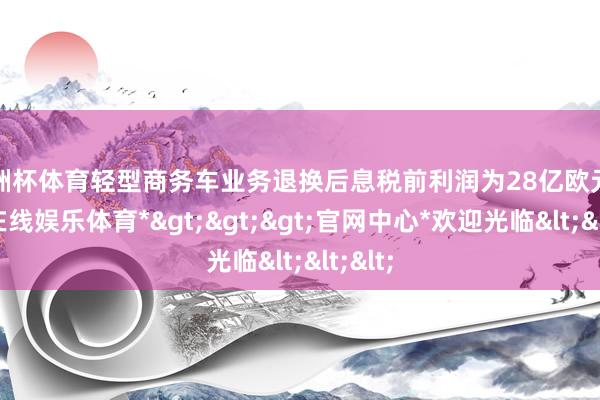 欧洲杯体育轻型商务车业务退换后息税前利润为28亿欧元-*万博在线娱乐体育*>>>官网中心*欢迎光临<<<