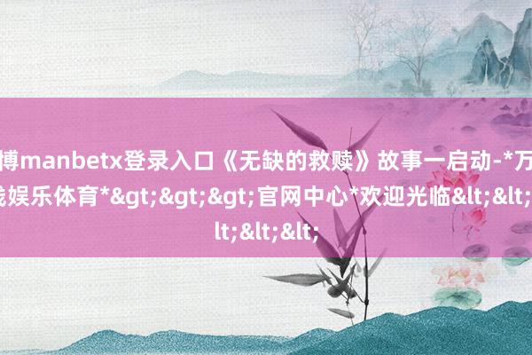 万博manbetx登录入口《无缺的救赎》故事一启动-*万博在线娱乐体育*>>>官网中心*欢迎光临<<<